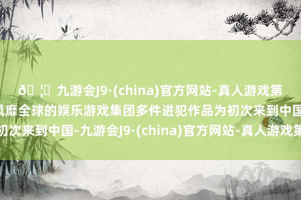 🦄九游会J9·(china)官方网站-真人游戏第一品牌【登录入口】风靡全球的娱乐游戏集团多件进犯作品为初次来到中国-九游会J9·(china)官方网站-真人游戏第一品牌