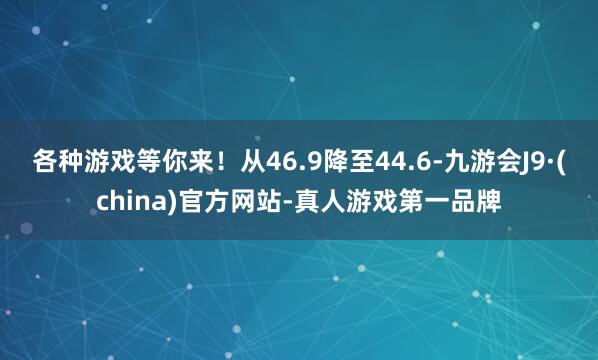 各种游戏等你来！从46.9降至44.6-九游会J9·(china)官方网站-真人游戏第一品牌