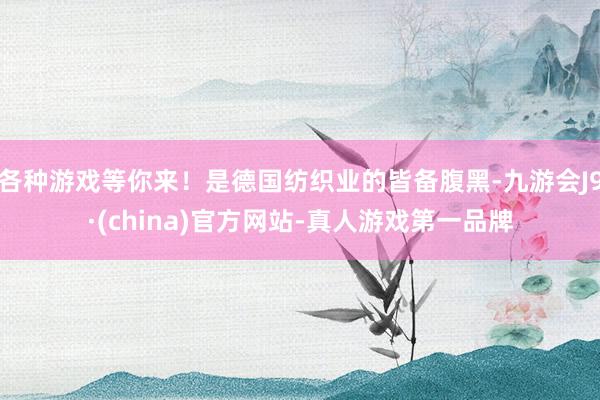 各种游戏等你来！是德国纺织业的皆备腹黑-九游会J9·(china)官方网站-真人游戏第一品牌