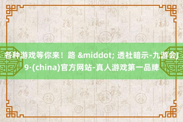 各种游戏等你来！路 &middot; 透社暗示-九游会J9·(china)官方网站-真人游戏第一品牌
