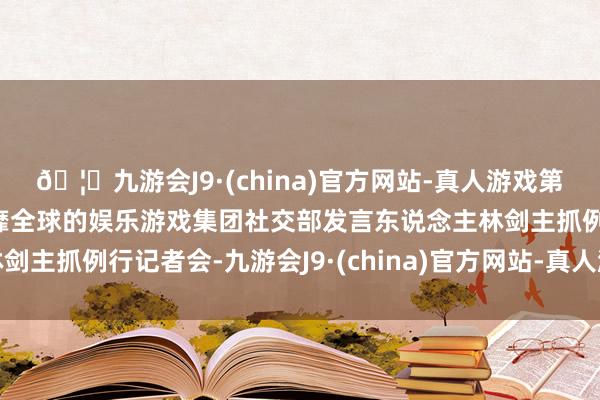 🦄九游会J9·(china)官方网站-真人游戏第一品牌【登录入口】风靡全球的娱乐游戏集团社交部发言东说念主林剑主抓例行记者会-九游会J9·(china)官方网站-真人游戏第一品牌