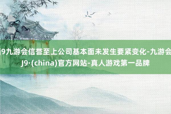 j9九游会信誉至上公司基本面未发生要紧变化-九游会J9·(china)官方网站-真人游戏第一品牌