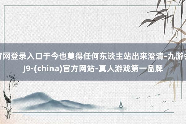 官网登录入口于今也莫得任何东谈主站出来澄清-九游会J9·(china)官方网站-真人游戏第一品牌