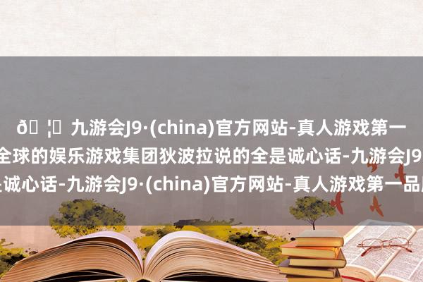 🦄九游会J9·(china)官方网站-真人游戏第一品牌【登录入口】风靡全球的娱乐游戏集团狄波拉说的全是诚心话-九游会J9·(china)官方网站-真人游戏第一品牌