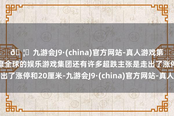🦄九游会J9·(china)官方网站-真人游戏第一品牌【登录入口】风靡全球的娱乐游戏集团还有许多超跌主张是走出了涨停和20厘米-九游会J9·(china)官方网站-真人游戏第一品牌