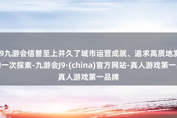 j9九游会信誉至上并久了城市运营成就、追求高质地发展的一次探索-九游会J9·(china)官方网站-真人游戏第一品牌