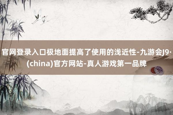 官网登录入口极地面提高了使用的浅近性-九游会J9·(china)官方网站-真人游戏第一品牌