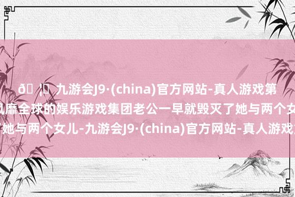 🦄九游会J9·(china)官方网站-真人游戏第一品牌【登录入口】风靡全球的娱乐游戏集团老公一早就毁灭了她与两个女儿-九游会J9·(china)官方网站-真人游戏第一品牌