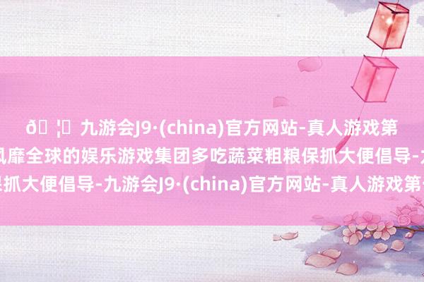 🦄九游会J9·(china)官方网站-真人游戏第一品牌【登录入口】风靡全球的娱乐游戏集团多吃蔬菜粗粮保抓大便倡导-九游会J9·(china)官方网站-真人游戏第一品牌
