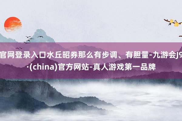 官网登录入口水丘昭券那么有步调、有胆量-九游会J9·(china)官方网站-真人游戏第一品牌