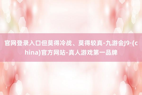 官网登录入口但莫得冷战、莫得较真-九游会J9·(china)官方网站-真人游戏第一品牌
