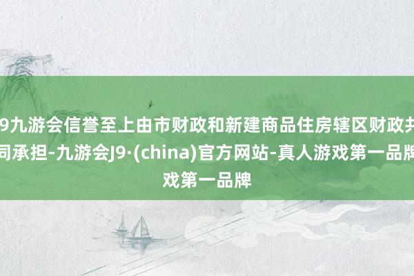 j9九游会信誉至上由市财政和新建商品住房辖区财政共同承担-九游会J9·(china)官方网站-真人游戏第一品牌