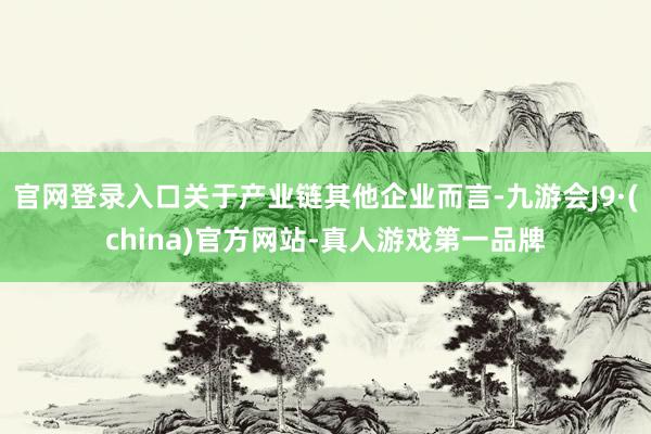 官网登录入口关于产业链其他企业而言-九游会J9·(china)官方网站-真人游戏第一品牌