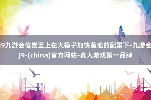 j9九游会信誉至上在大模子加快落地的配景下-九游会J9·(china)官方网站-真人游戏第一品牌