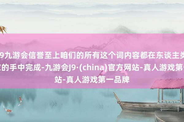j9九游会信誉至上咱们的所有这个词内容都在东谈主类艺术家的手中完成-九游会J9·(china)官方网站-真人游戏第一品牌