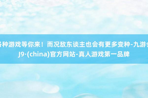 各种游戏等你来！而况敌东谈主也会有更多变种-九游会J9·(china)官方网站-真人游戏第一品牌