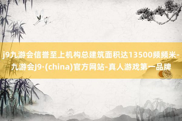 j9九游会信誉至上机构总建筑面积达13500频频米-九游会J9·(china)官方网站-真人游戏第一品牌