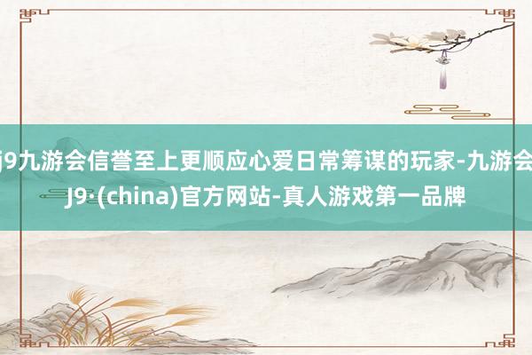 j9九游会信誉至上更顺应心爱日常筹谋的玩家-九游会J9·(china)官方网站-真人游戏第一品牌