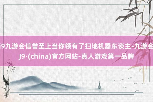 j9九游会信誉至上当你领有了扫地机器东谈主-九游会J9·(china)官方网站-真人游戏第一品牌