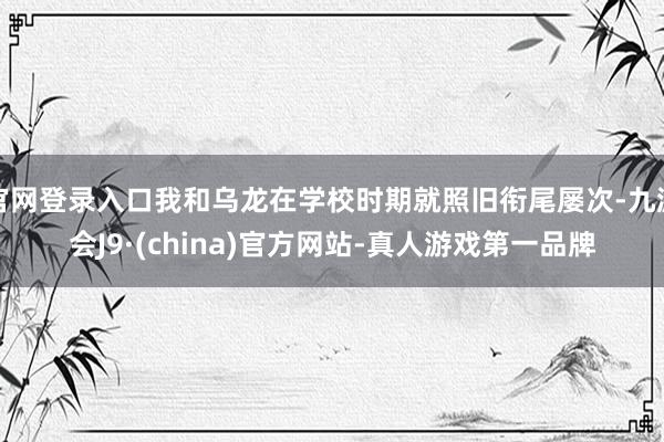 官网登录入口我和乌龙在学校时期就照旧衔尾屡次-九游会J9·(china)官方网站-真人游戏第一品牌