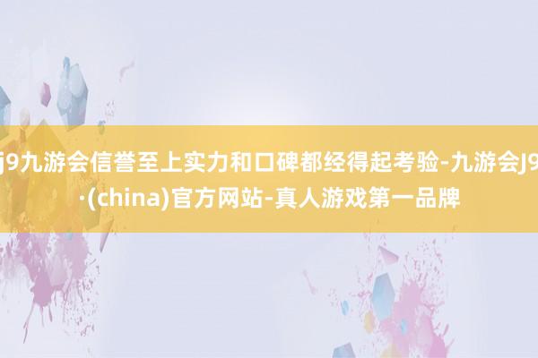 j9九游会信誉至上实力和口碑都经得起考验-九游会J9·(china)官方网站-真人游戏第一品牌