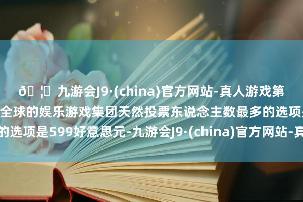 🦄九游会J9·(china)官方网站-真人游戏第一品牌【登录入口】风靡全球的娱乐游戏集团天然投票东说念主数最多的选项是599好意思元-九游会J9·(china)官方网站-真人游戏第一品牌