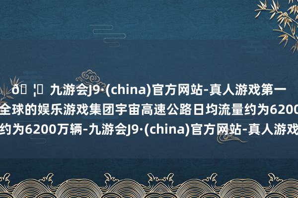 🦄九游会J9·(china)官方网站-真人游戏第一品牌【登录入口】风靡全球的娱乐游戏集团宇宙高速公路日均流量约为6200万辆-九游会J9·(china)官方网站-真人游戏第一品牌