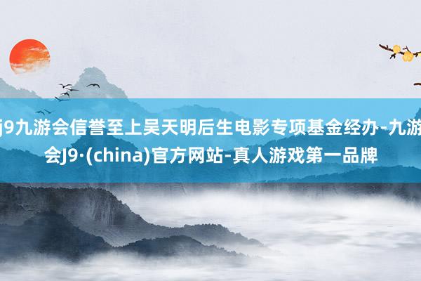 j9九游会信誉至上吴天明后生电影专项基金经办-九游会J9·(china)官方网站-真人游戏第一品牌