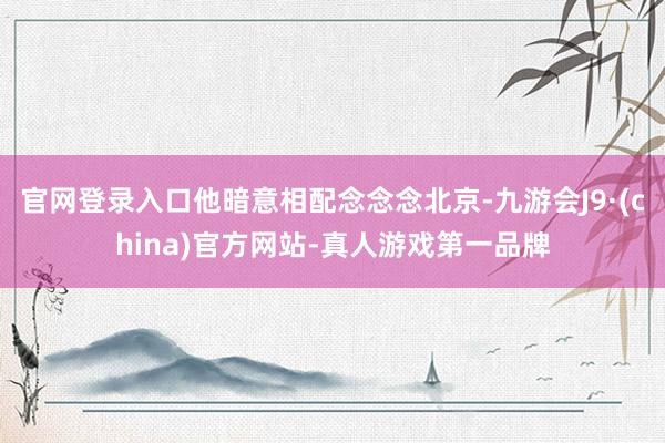官网登录入口他暗意相配念念念北京-九游会J9·(china)官方网站-真人游戏第一品牌