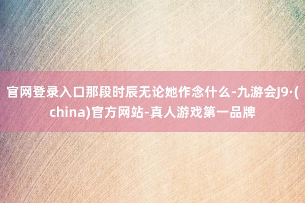 官网登录入口那段时辰无论她作念什么-九游会J9·(china)官方网站-真人游戏第一品牌
