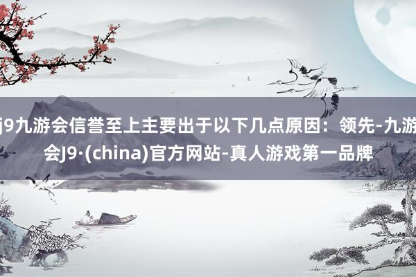 j9九游会信誉至上主要出于以下几点原因：领先-九游会J9·(china)官方网站-真人游戏第一品牌