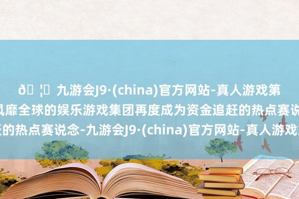 🦄九游会J9·(china)官方网站-真人游戏第一品牌【登录入口】风靡全球的娱乐游戏集团再度成为资金追赶的热点赛说念-九游会J9·(china)官方网站-真人游戏第一品牌