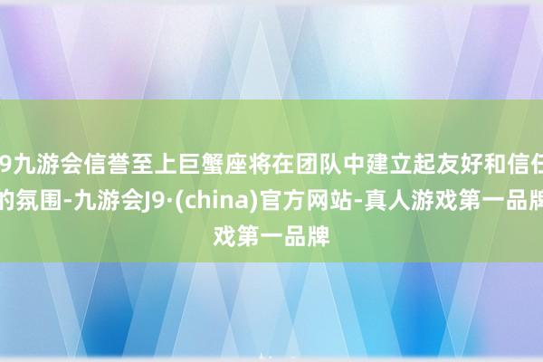 j9九游会信誉至上巨蟹座将在团队中建立起友好和信任的氛围-九游会J9·(china)官方网站-真人游戏第一品牌