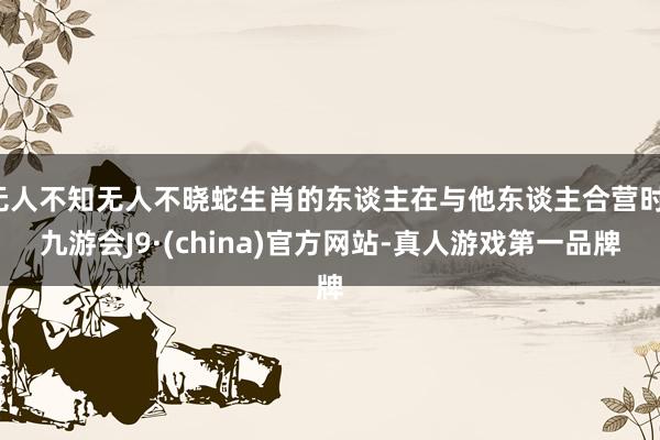 无人不知无人不晓蛇生肖的东谈主在与他东谈主合营时-九游会J9·(china)官方网站-真人游戏第一品牌