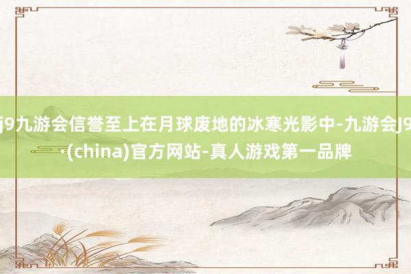 j9九游会信誉至上在月球废地的冰寒光影中-九游会J9·(china)官方网站-真人游戏第一品牌