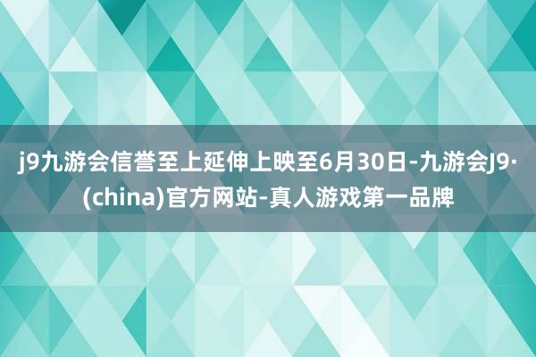 j9九游会信誉至上延伸上映至6月30日-九游会J9·(china)官方网站-真人游戏第一品牌