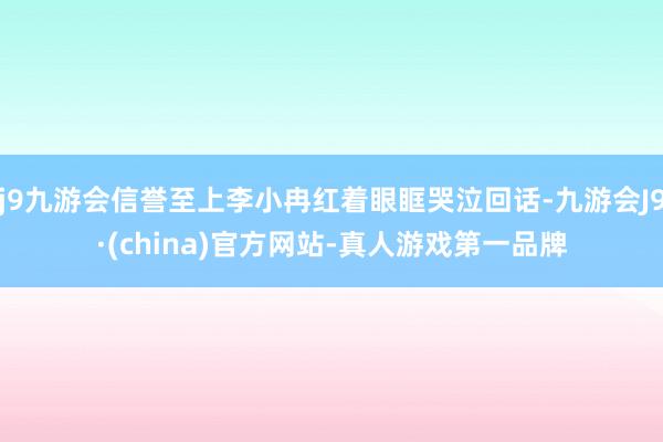 j9九游会信誉至上李小冉红着眼眶哭泣回话-九游会J9·(china)官方网站-真人游戏第一品牌