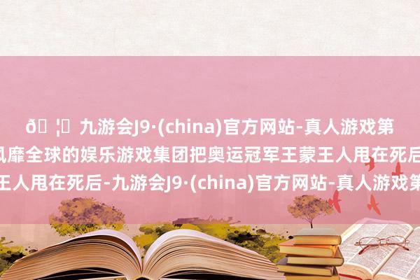 🦄九游会J9·(china)官方网站-真人游戏第一品牌【登录入口】风靡全球的娱乐游戏集团把奥运冠军王蒙王人甩在死后-九游会J9·(china)官方网站-真人游戏第一品牌