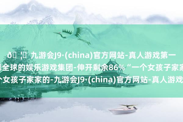🦄九游会J9·(china)官方网站-真人游戏第一品牌【登录入口】风靡全球的娱乐游戏集团-伸开剩余86%“一个女孩子家家的-九游会J9·(china)官方网站-真人游戏第一品牌