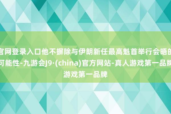 官网登录入口他不摒除与伊朗新任最高魁首举行会晤的可能性-九游会J9·(china)官方网站-真人游戏第一品牌