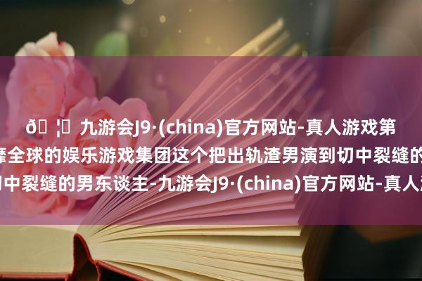 🦄九游会J9·(china)官方网站-真人游戏第一品牌【登录入口】风靡全球的娱乐游戏集团这个把出轨渣男演到切中裂缝的男东谈主-九游会J9·(china)官方网站-真人游戏第一品牌