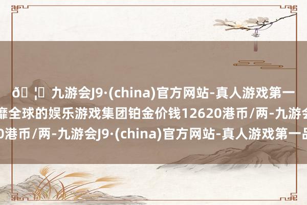 🦄九游会J9·(china)官方网站-真人游戏第一品牌【登录入口】风靡全球的娱乐游戏集团铂金价钱12620港币/两-九游会J9·(china)官方网站-真人游戏第一品牌