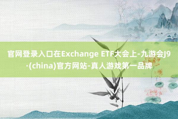 官网登录入口在Exchange ETF大会上-九游会J9·(china)官方网站-真人游戏第一品牌