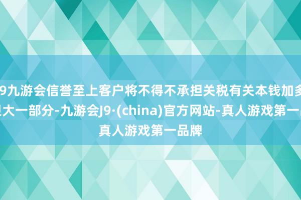 j9九游会信誉至上客户将不得不承担关税有关本钱加多的很大一部分-九游会J9·(china)官方网站-真人游戏第一品牌