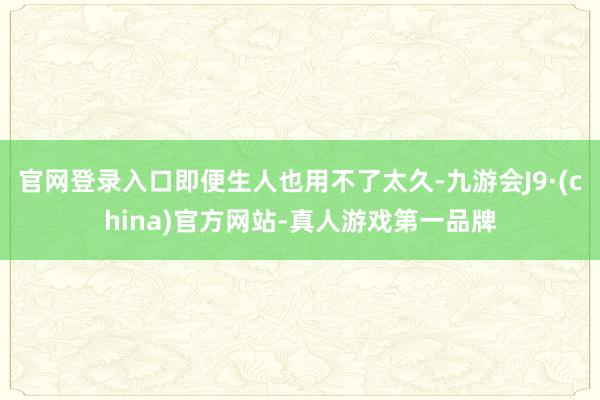 官网登录入口即便生人也用不了太久-九游会J9·(china)官方网站-真人游戏第一品牌