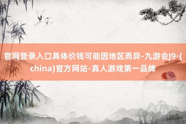 官网登录入口具体价钱可能因地区而异-九游会J9·(china)官方网站-真人游戏第一品牌