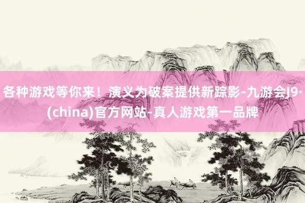各种游戏等你来！演义为破案提供新踪影-九游会J9·(china)官方网站-真人游戏第一品牌