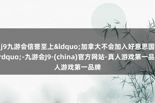 j9九游会信誉至上&ldquo;加拿大不会加入好意思国&rdquo;-九游会J9·(china)官方网站-真人游戏第一品牌
