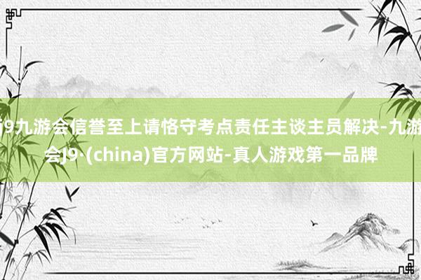 j9九游会信誉至上请恪守考点责任主谈主员解决-九游会J9·(china)官方网站-真人游戏第一品牌