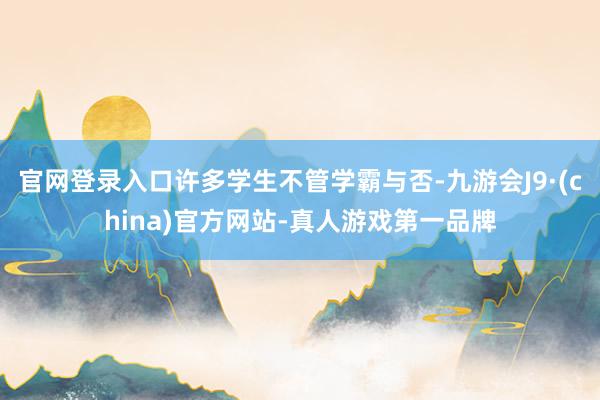 官网登录入口许多学生不管学霸与否-九游会J9·(china)官方网站-真人游戏第一品牌